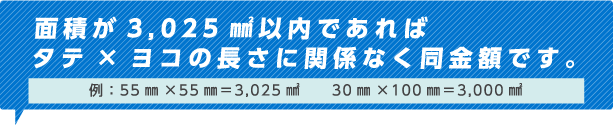 面積が3,025㎟以内であれば タテ×ヨコの長さに関係なく同金額です。例：55㎜×55㎜=3,025㎟　　30㎜×100㎜=3,000㎟