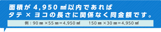 面積4,950㎟以内であれば タテ×ヨコの長さに関係なく同金額です。例：90㎜×55㎜=4,950㎟　　150㎜×33㎜=4,950㎟