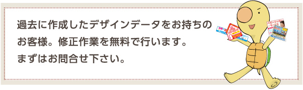 過去に作成したデザインデータをお持ちのお客様。修正作業を無料で行います。まずはお問合せ下さい。