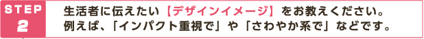 STEP2 生活者に伝えたい【デザインイメージ】をお教えください。例えば、「インパクト重視で」や「さわやか系で」などです。