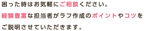 困った時はお気軽にご相談ください。経験豊富な担当者がラフ作成のポイントやコツをご説明させていただきます。