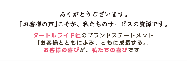 ありがとうございます。「お客様の声」こそが、私たちのサービスの資源です。タートルライド社のブランドステートメント「お客様とともに歩み、ともに成長する。」お客様の喜びが、私たちの喜びです。