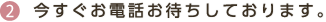 2 今すぐお電話お待ちしております。