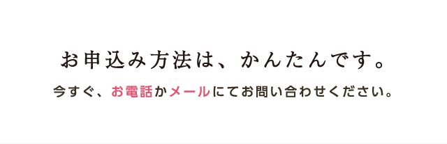 お申込み方法は、かんたんです。今すぐ、お電話かメールにてお問い合わせください。