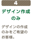 4 デザイン作成のみ デザインの作成のみをご希望のお客様。