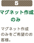 5 マグネット作成のみ  マグネット作成のみをご希望のお客様。