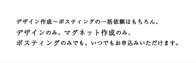 デザイン作成～ポスティングの一括依頼はもちろん、デザインのみ、マグネット作成のみ、ポスティングのみでも、いつでもお申込みいただけます。